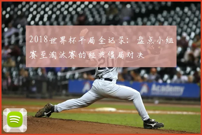 2018世界杯平局全记录：盘点小组赛至淘汰赛的经典僵局对决