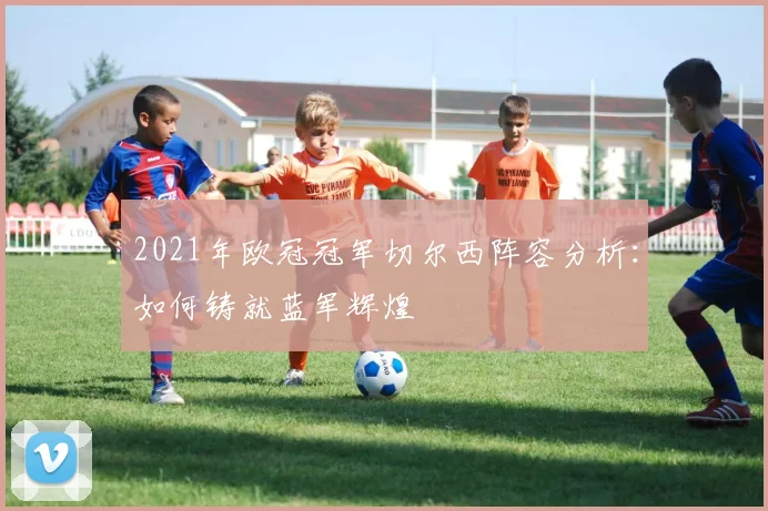 2021年欧冠冠军切尔西阵容分析：如何铸就蓝军辉煌