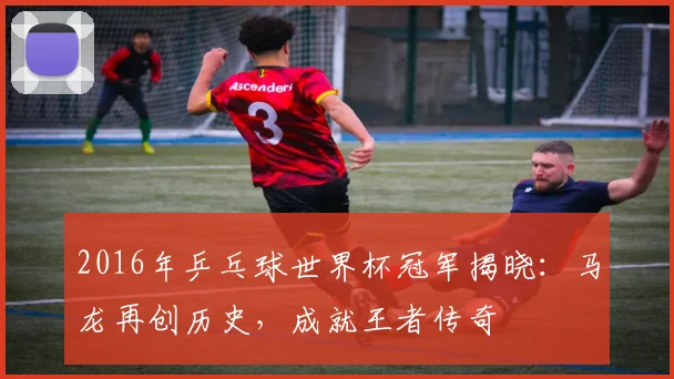 2016年乒乓球世界杯冠军揭晓：马龙再创历史，成就王者传奇