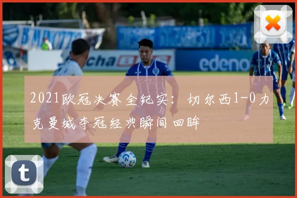 2021欧冠决赛全纪实：切尔西1-0力克曼城夺冠经典瞬间回眸