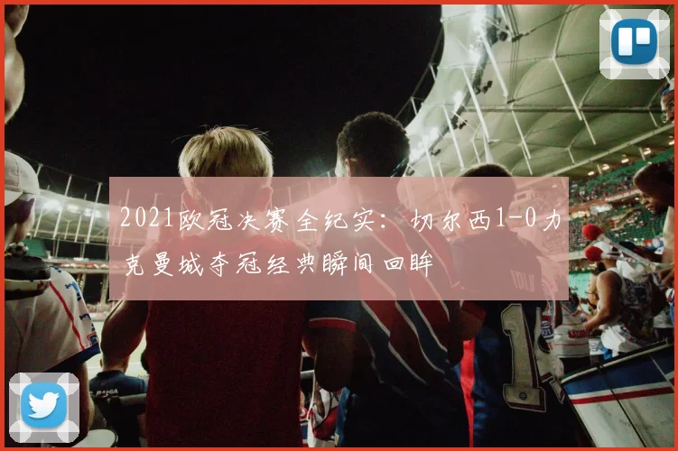 2021欧冠决赛全纪实：切尔西1-0力克曼城夺冠经典瞬间回眸
