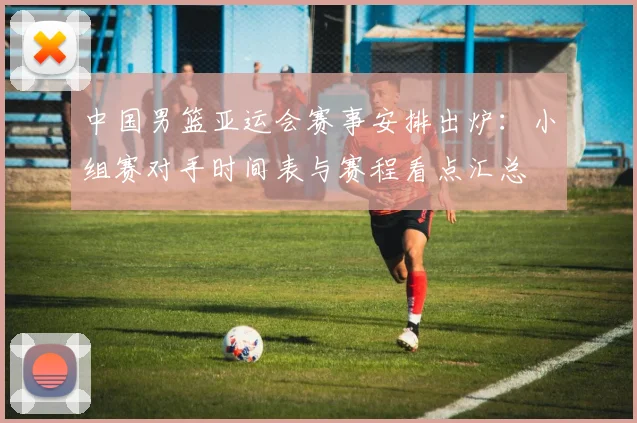 中国男篮亚运会赛事安排出炉：小组赛对手时间表与赛程看点汇总